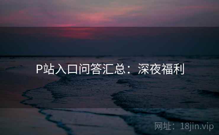 P站入口问答汇总：深夜福利
