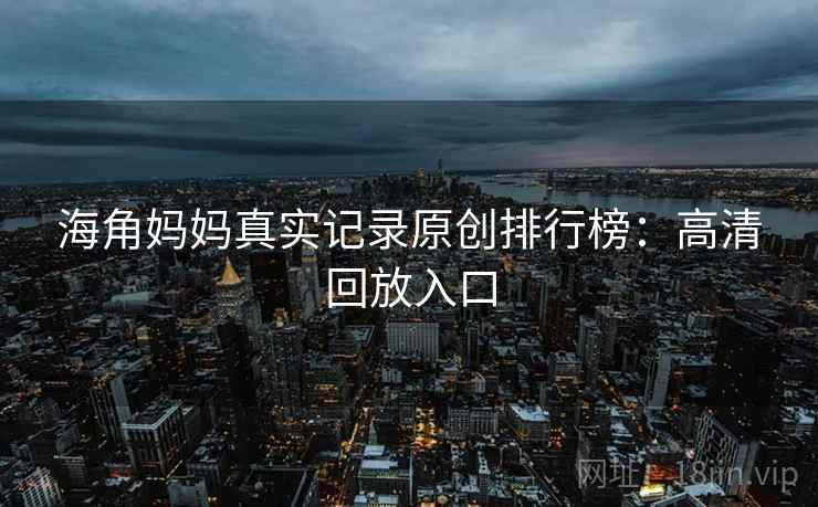 海角妈妈真实记录原创排行榜：高清回放入口