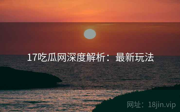 17吃瓜网深度解析：最新玩法