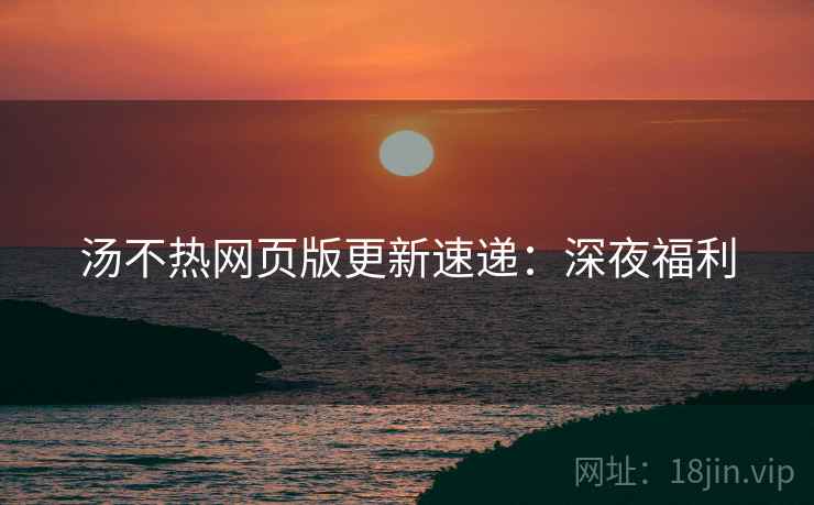 汤不热网页版更新速递：深夜福利