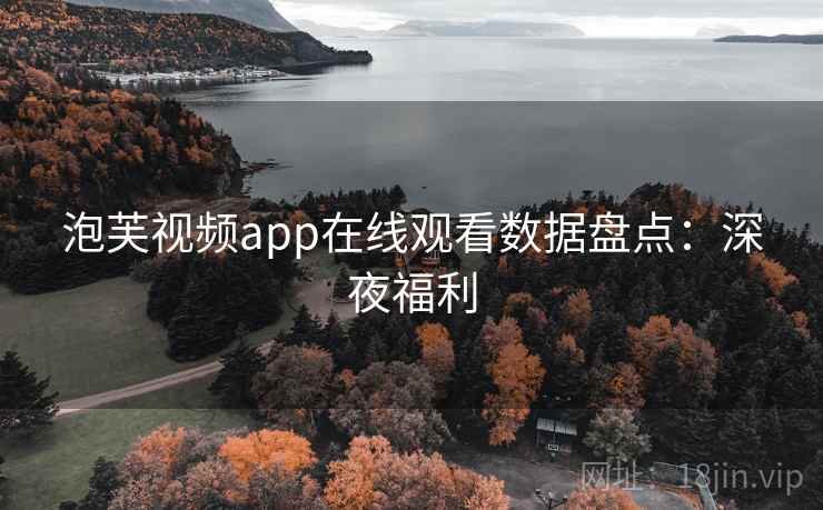 泡芙视频app在线观看数据盘点：深夜福利