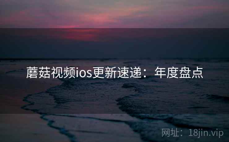 蘑菇视频ios更新速递：年度盘点