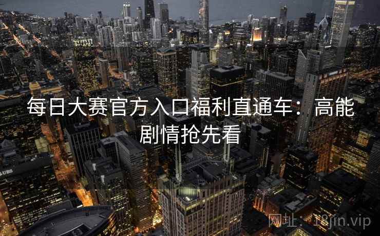 每日大赛官方入口福利直通车：高能剧情抢先看