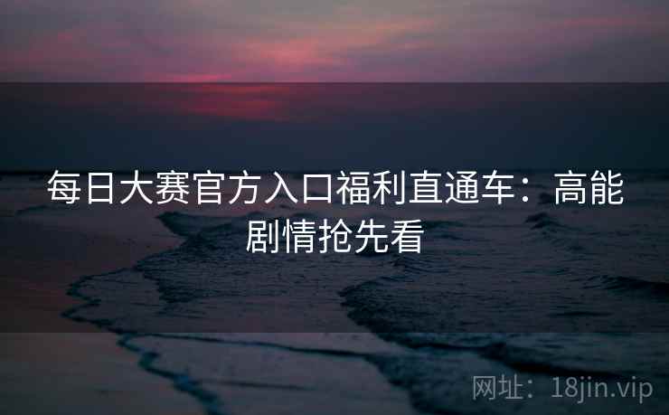 每日大赛官方入口福利直通车：高能剧情抢先看