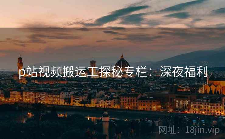 p站视频搬运工探秘专栏：深夜福利