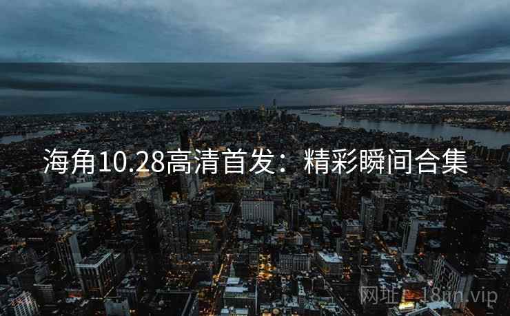 海角10.28高清首发：精彩瞬间合集