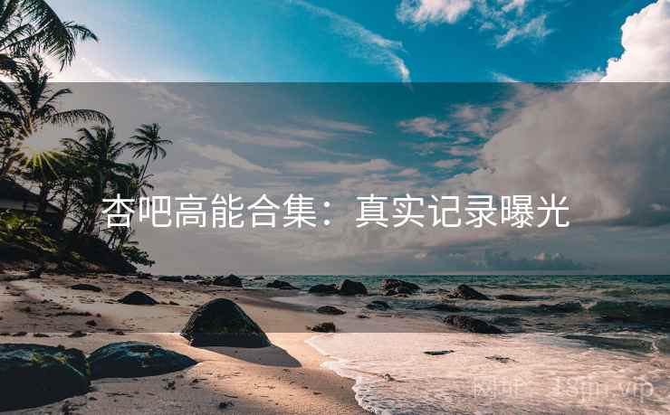 杏吧高能合集：真实记录曝光