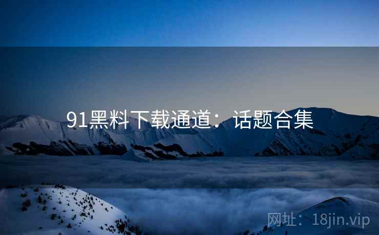 91黑料下载通道：话题合集
