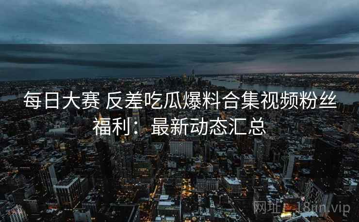 每日大赛 反差吃瓜爆料合集视频粉丝福利：最新动态汇总