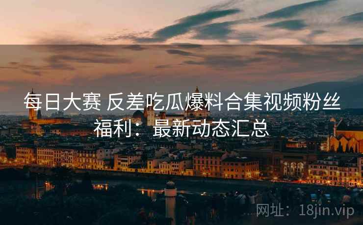 每日大赛 反差吃瓜爆料合集视频粉丝福利：最新动态汇总