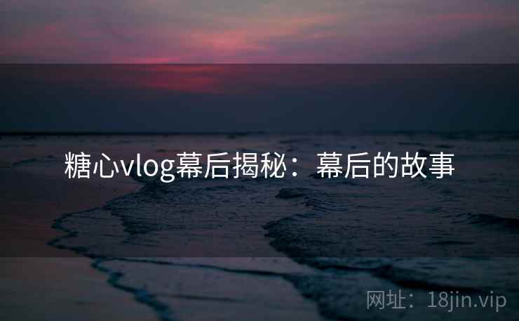 糖心vlog幕后揭秘：幕后的故事