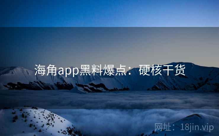 海角app黑料爆点：硬核干货