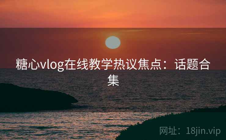 糖心vlog在线教学热议焦点：话题合集