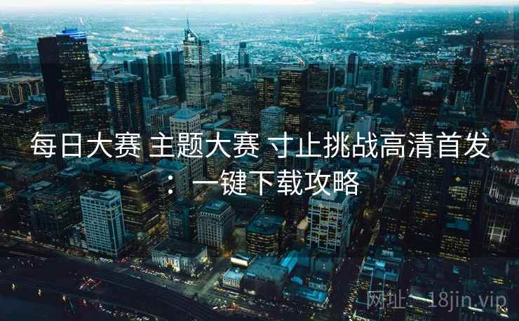 每日大赛 主题大赛 寸止挑战高清首发：一键下载攻略