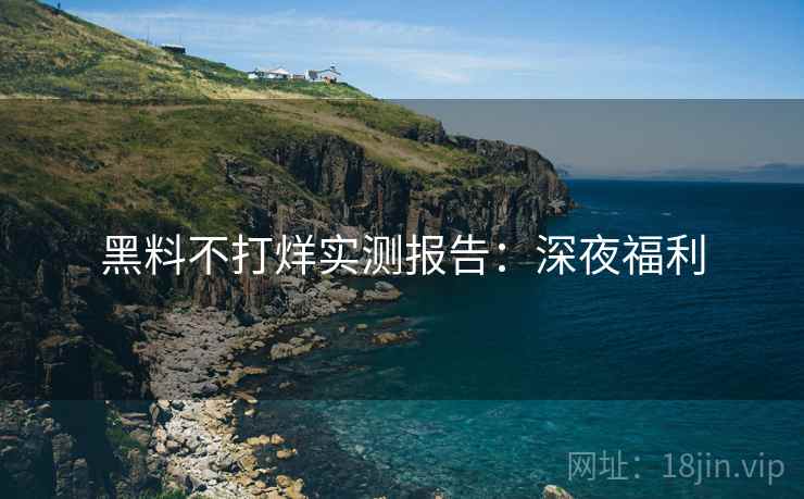 黑料不打烊实测报告：深夜福利